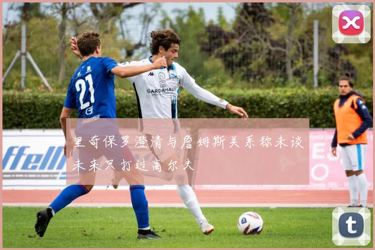里奇保罗澄清与詹姆斯关系称未谈未来只打过高尔夫