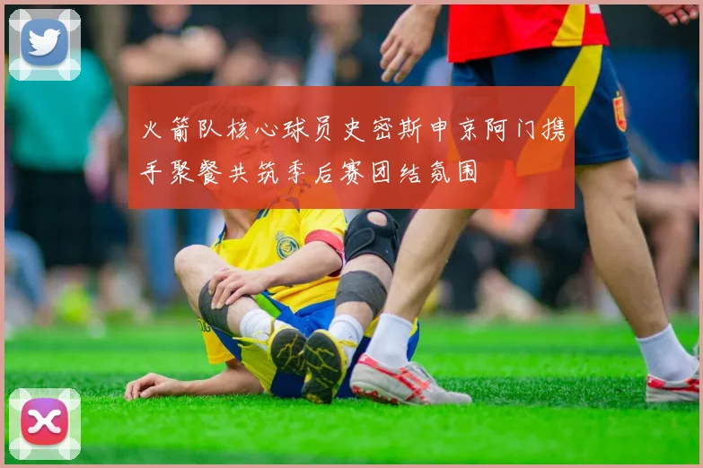 火箭队核心球员史密斯申京阿门携手聚餐共筑季后赛团结氛围