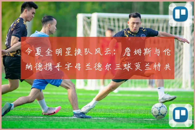 今夏全明星换队风云：詹姆斯与伦纳德携手字母兰德尔三球莫兰特共创辉煌