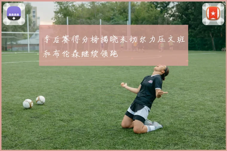 季后赛得分榜揭晓米切尔力压文班和布伦森继续领跑