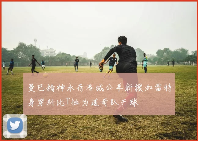 曼巴精神永存洛城公羊新援加雷特身穿科比T恤为道奇队开球