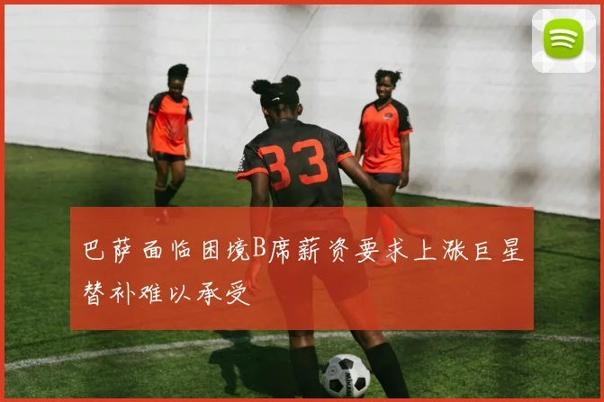巴萨面临困境B席薪资要求上涨巨星替补难以承受