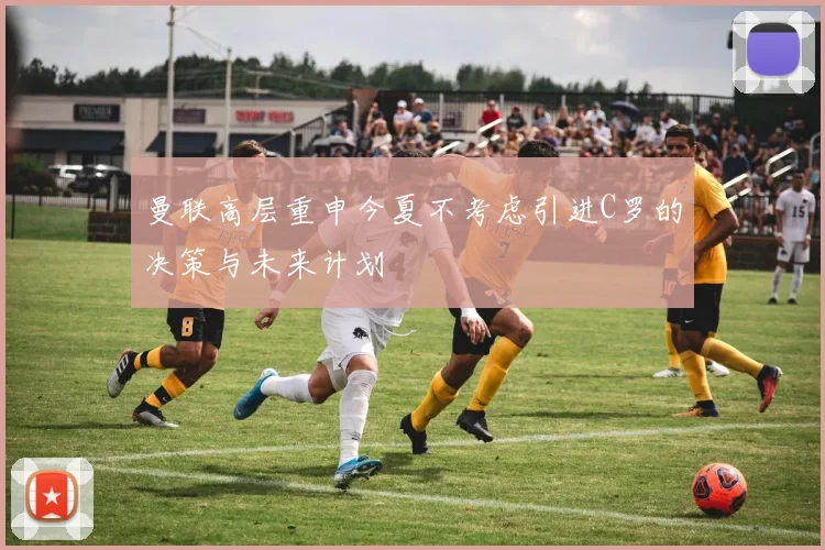 曼联高层重申今夏不考虑引进C罗的决策与未来计划