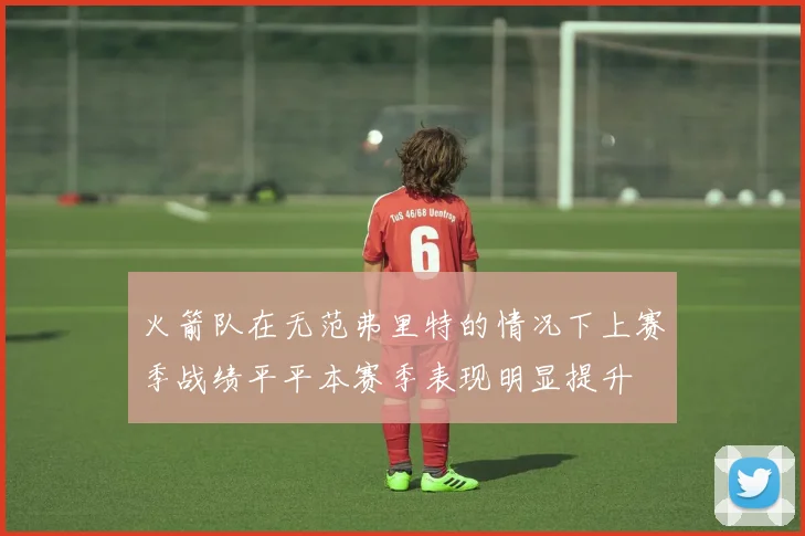 火箭队在无范弗里特的情况下上赛季战绩平平本赛季表现明显提升