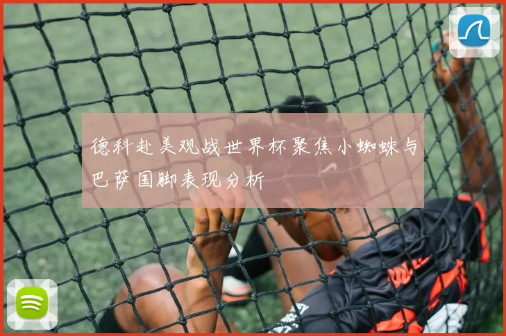 德科赴美观战世界杯聚焦小蜘蛛与巴萨国脚表现分析