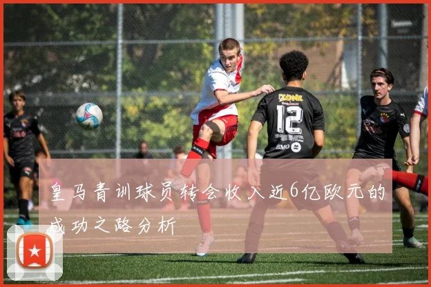 皇马青训球员转会收入近6亿欧元的成功之路分析