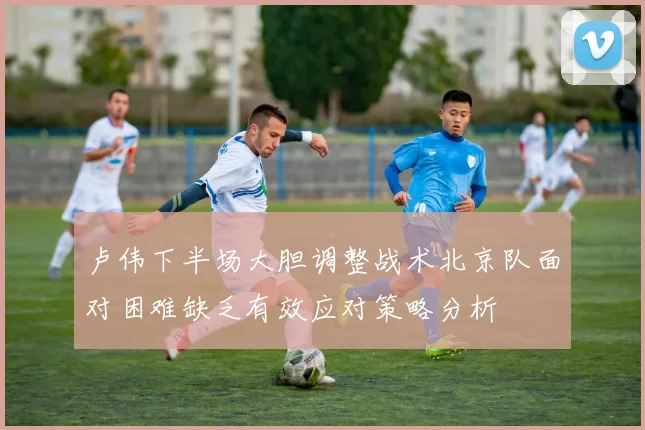 卢伟下半场大胆调整战术北京队面对困难缺乏有效应对策略分析