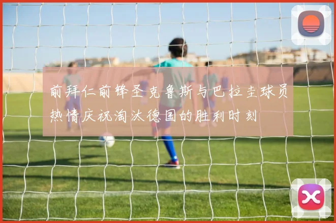 前拜仁前锋圣克鲁斯与巴拉圭球员热情庆祝淘汰德国的胜利时刻