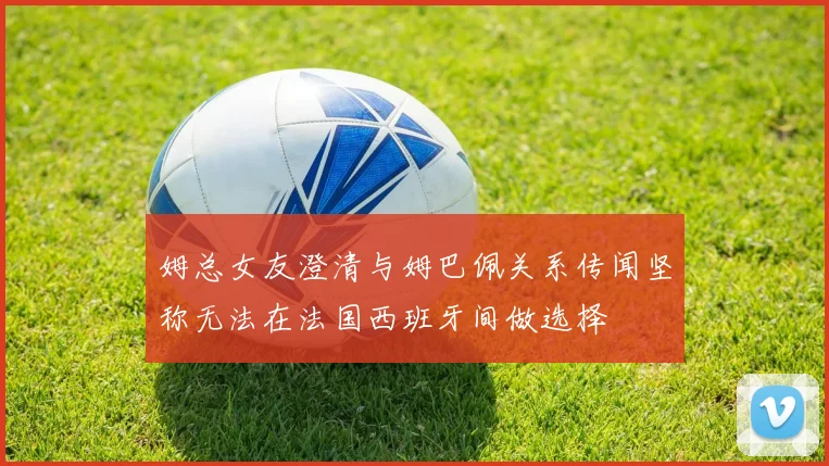姆总女友澄清与姆巴佩关系传闻坚称无法在法国西班牙间做选择