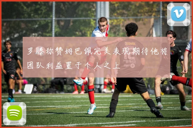 罗滕称赞姆巴佩完美表现期待他将团队利益置于个人之上