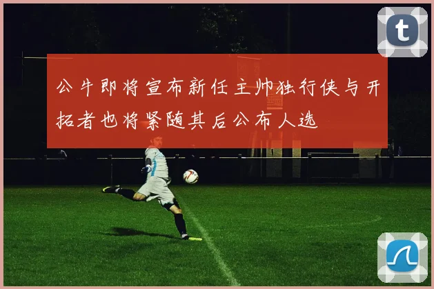 公牛即将宣布新任主帅独行侠与开拓者也将紧随其后公布人选