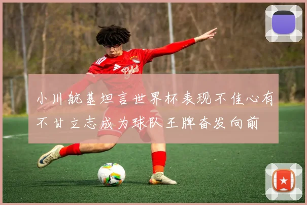 小川航基坦言世界杯表现不佳心有不甘立志成为球队王牌奋发向前
