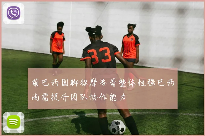 前巴西国脚称摩洛哥整体性强巴西尚需提升团队协作能力