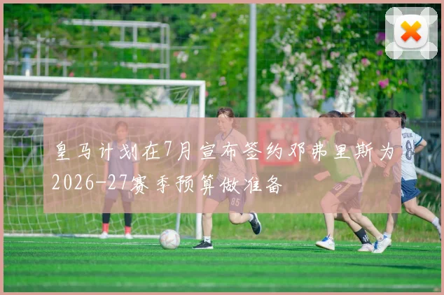 皇马计划在7月宣布签约邓弗里斯为2026-27赛季预算做准备