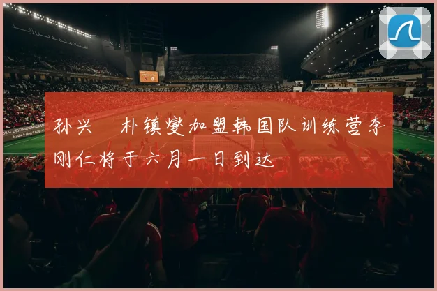 孙兴慜朴镇燮加盟韩国队训练营李刚仁将于六月一日到达