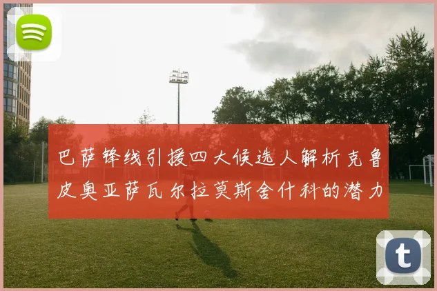 巴萨锋线引援四大候选人解析克鲁皮奥亚萨瓦尔拉莫斯舍什科的潜力与前景