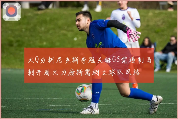 大Q分析尼克斯夺冠关键G5需遏制马刺开局火力唐斯需树立球队风格