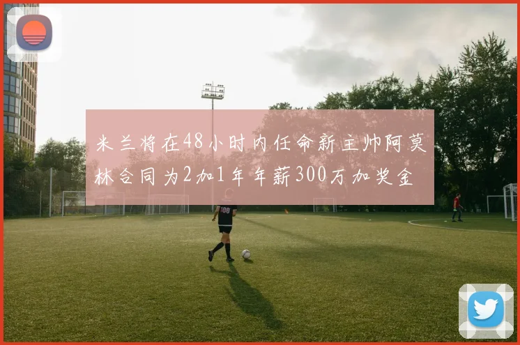 米兰将在48小时内任命新主帅阿莫林合同为2加1年年薪300万加奖金