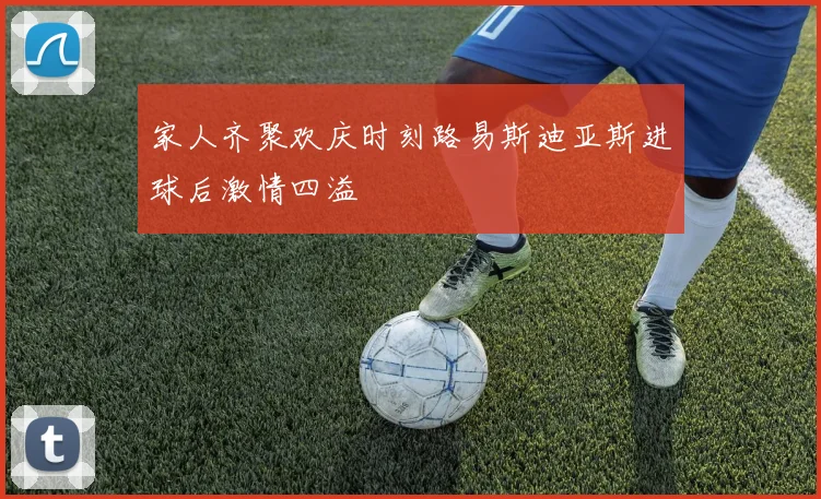 家人齐聚欢庆时刻路易斯迪亚斯进球后激情四溢