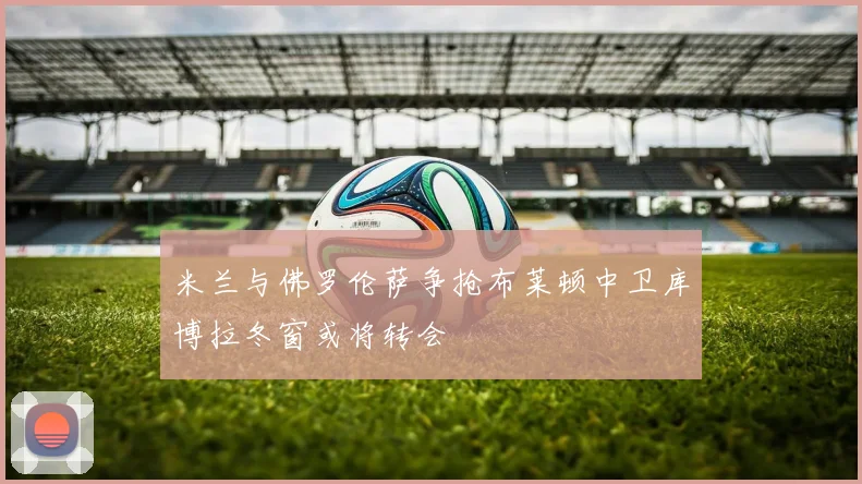 米兰与佛罗伦萨争抢布莱顿中卫库博拉冬窗或将转会