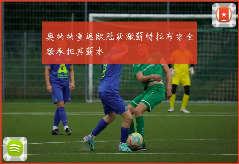 奥纳纳重返欧冠获涨薪特拉布宗全额承担其薪水