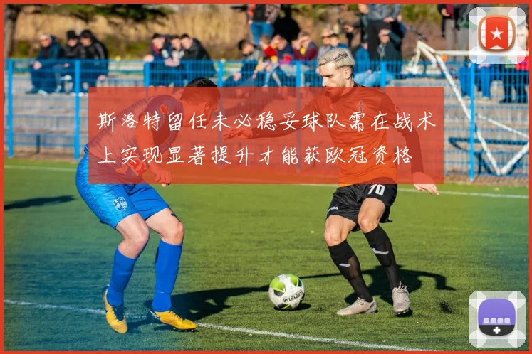 斯洛特留任未必稳妥球队需在战术上实现显著提升才能获欧冠资格