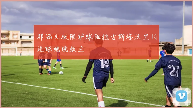 邓涵文极限铲球阻挡古斯塔沃空门进球绝境救主