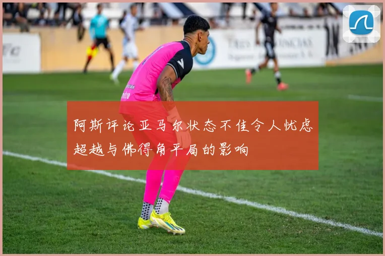 阿斯评论亚马尔状态不佳令人忧虑超越与佛得角平局的影响