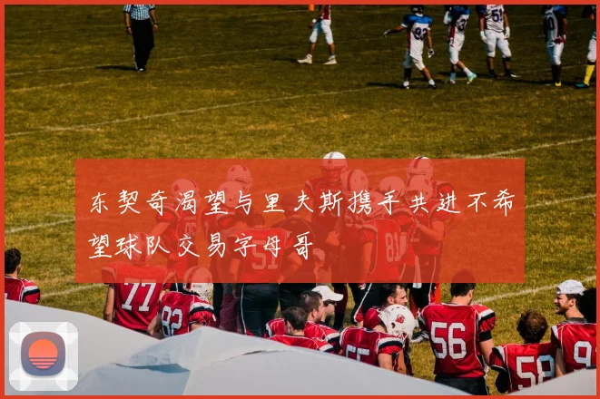 东契奇渴望与里夫斯携手共进不希望球队交易字母哥