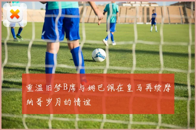 重温旧梦B席与姆巴佩在皇马再续摩纳哥岁月的情谊